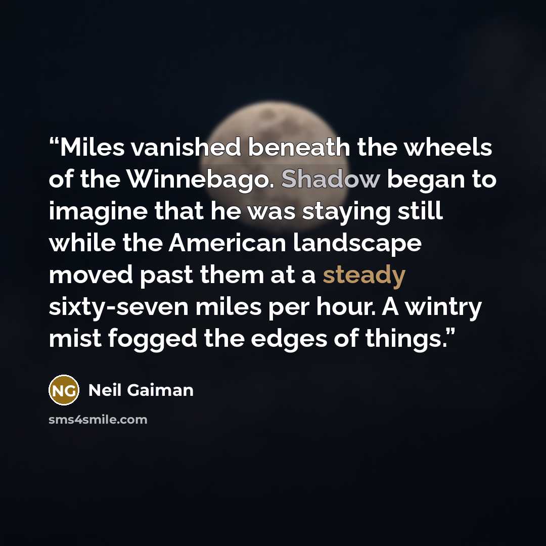 “Miles vanished beneath the wheels of the Winnebago. Shadow began to imagine that he was staying still while the American landscape moved past them at a steady sixty-seven miles per hour. A wintry mist fogged the edges of things.” quote by Neil Gaiman