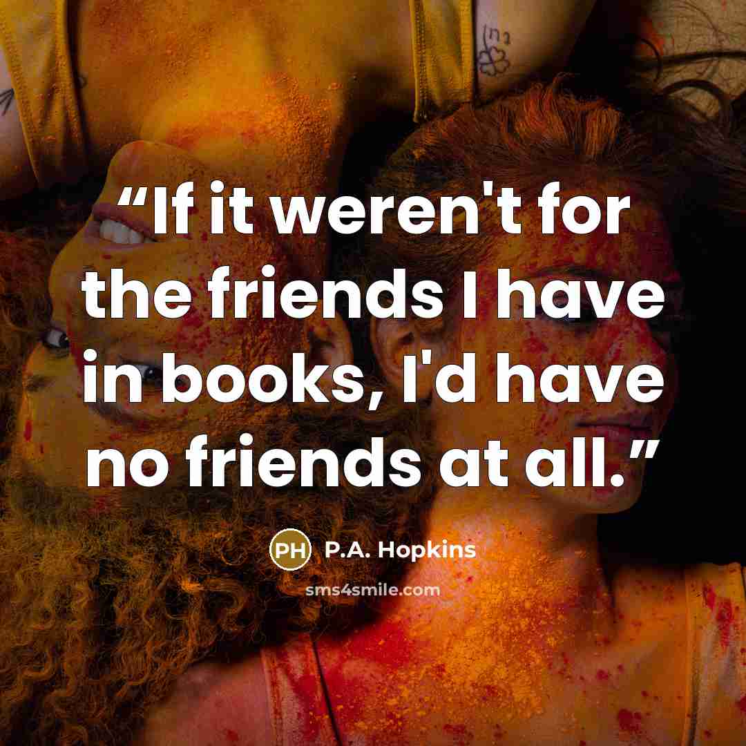 “If it weren't for the friends I have in books, I'd have no friends at all.” quote by P.A. Hopkins