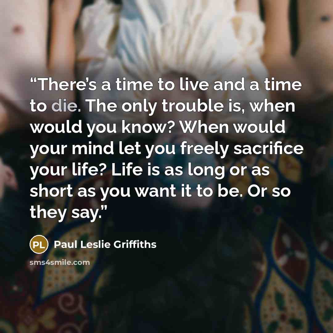 “There’s a time to live and a time to die. The only trouble is, when would you know? When would your mind let you freely sacrifice your life? Life is as long or as short as you want it to be. Or so they say.” quote by Paul Leslie Griffiths