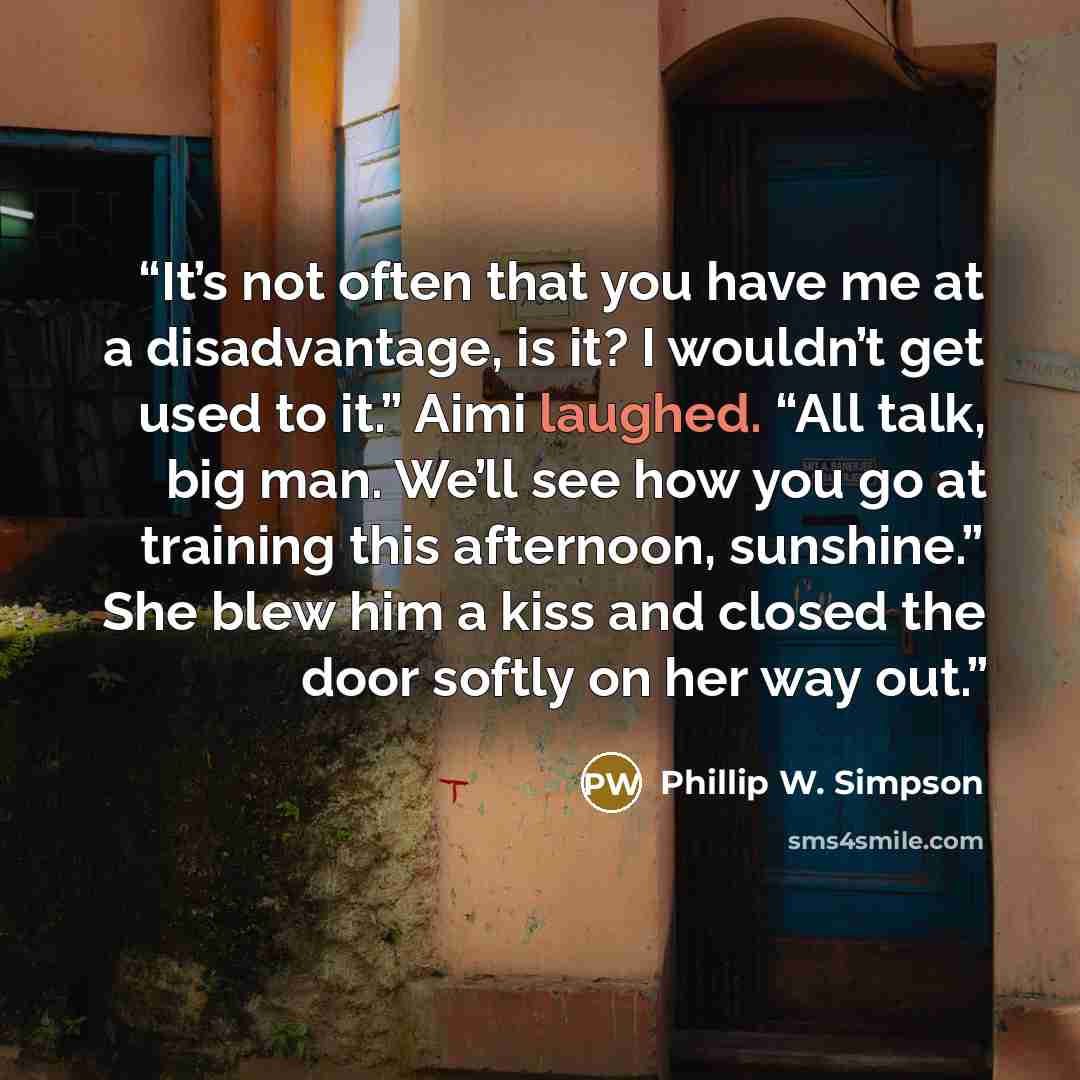 “It’s not often that you have me at a disadvantage, is it? I wouldn’t get used to it.” Aimi laughed. “All talk, big man. We’ll see how you go at training this afternoon, sunshine.” She blew him a kiss and closed the door softly on her way out.” quote by Phillip W. Simpson