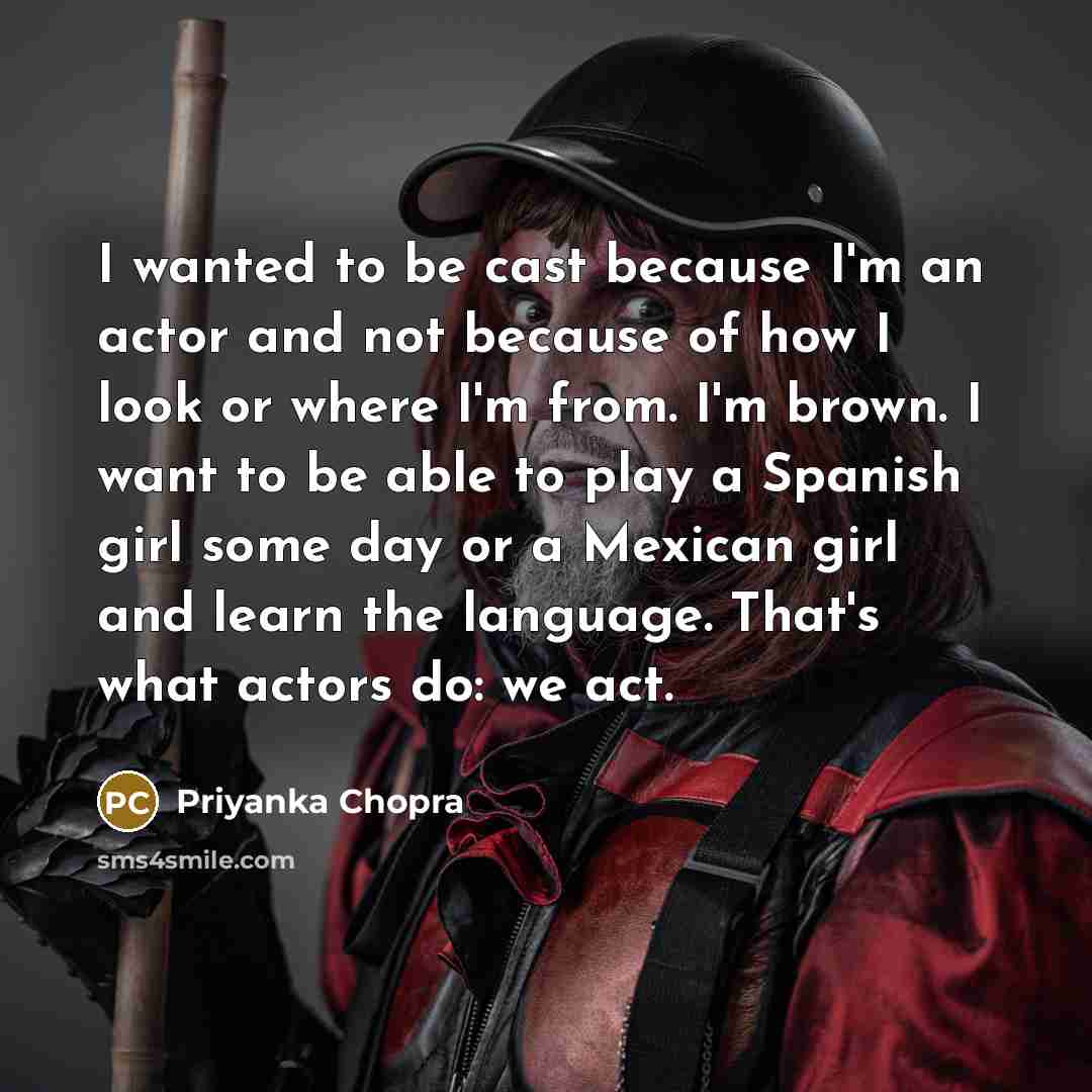 “I wanted to be cast because I'm an actor and not because of how I look or where I'm from. I'm brown. I want to be able to play a Spanish girl some day or a Mexican girl and learn the language. That's what actors do: we act.” quote by Priyanka Chopra