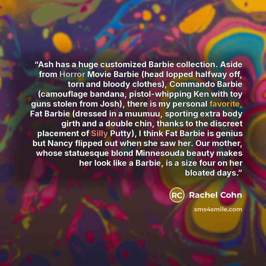 “Ash has a huge customized Barbie collection. Aside from Horror Movie Barbie (head lopped halfway off, torn and bloody clothes), Commando Barbie (camouflage bandana, pistol-whipping Ken with toy guns stolen from Josh), there is my personal favorite, Fat Barbie (dressed in a muumuu, sporting extra…” quote by Rachel Cohn
