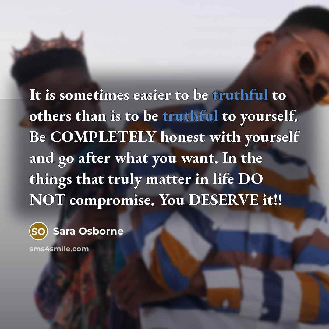 “It is sometimes easier to be truthful to others than is to be truthful to yourself. Be COMPLETELY honest with yourself and go after what you want. In the things that truly matter in life DO NOT compromise. You DESERVE it!!” quote by Sara Osborne