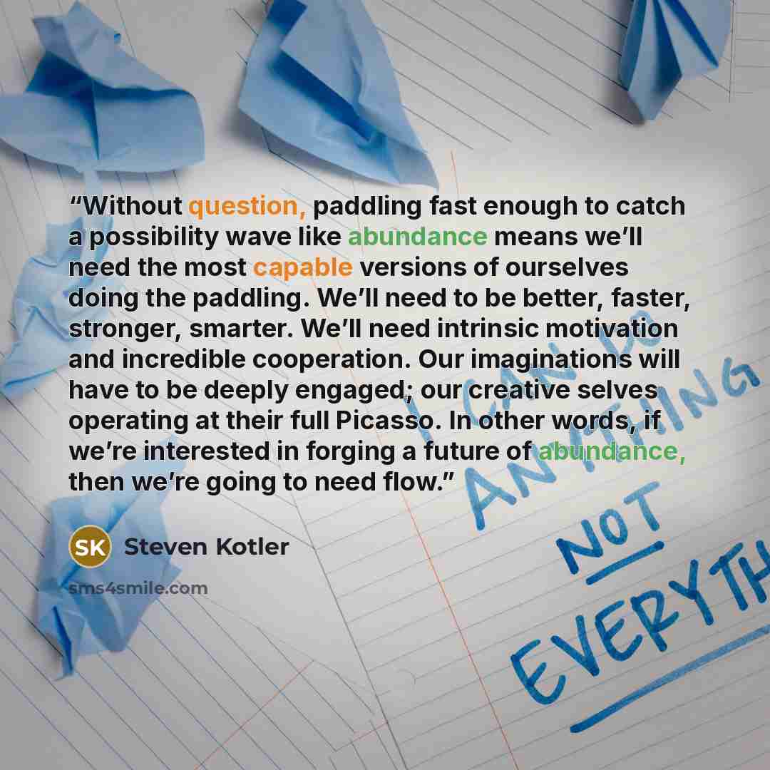 “Without question, paddling fast enough to catch a possibility wave like abundance means we’ll need the most capable versions of ourselves doing the paddling. We’ll need to be better, faster, stronger, smarter. We’ll need intrinsic motivation and incredible cooperation. Our imaginations will have…” quote by Steven Kotler