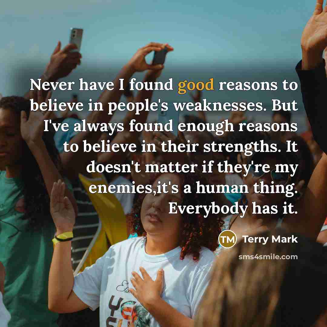 “Never have I found good reasons to believe in people's weaknesses. But I've always found enough reasons to believe in their strengths. It doesn't matter if they're my enemies,it's a human thing. Everybody has it.” quote by Terry Mark