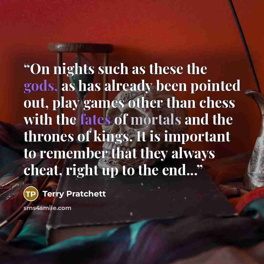 “On nights such as these the gods, as has already been pointed out, play games other than chess with the fates of mortals and the thrones of kings. It is important to remember that they always cheat, right up to the end...” quote by Terry Pratchett