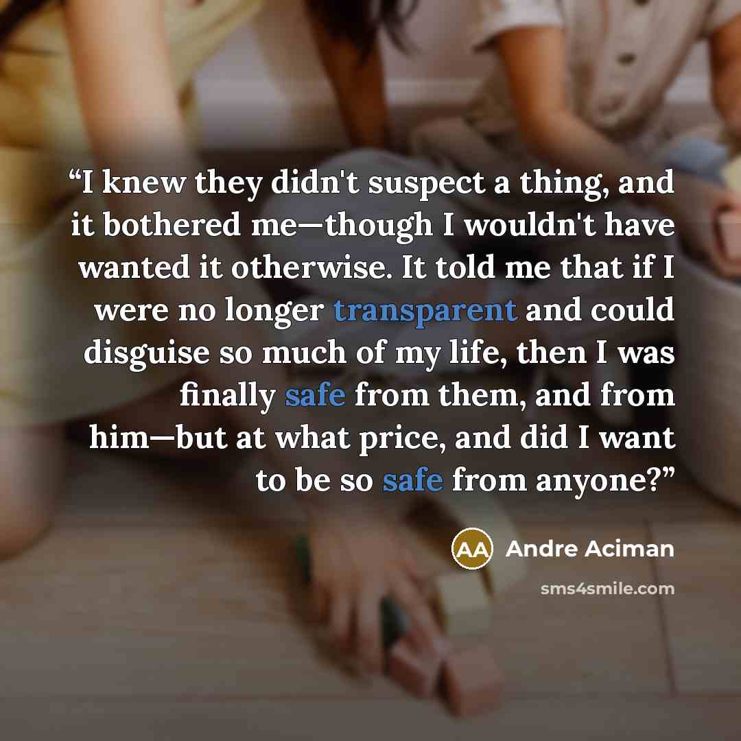 “I knew they didn't suspect a thing, and it bothered me—though I wouldn't have wanted it otherwise. It told me that if I were no longer transparent and could disguise so much of my life, then I was finally safe from them, and from him—but at what price, and did I want to be so safe from anyone?” quote by André Aciman