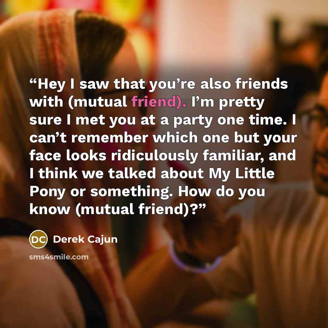 “Hey I saw that you’re also friends with (mutual friend). I’m pretty sure I met you at a party one time. I can’t remember which one but your face looks ridiculously familiar, and I think we talked about My Little Pony or something. How do you know (mutual friend)?” quote by Derek Cajun
