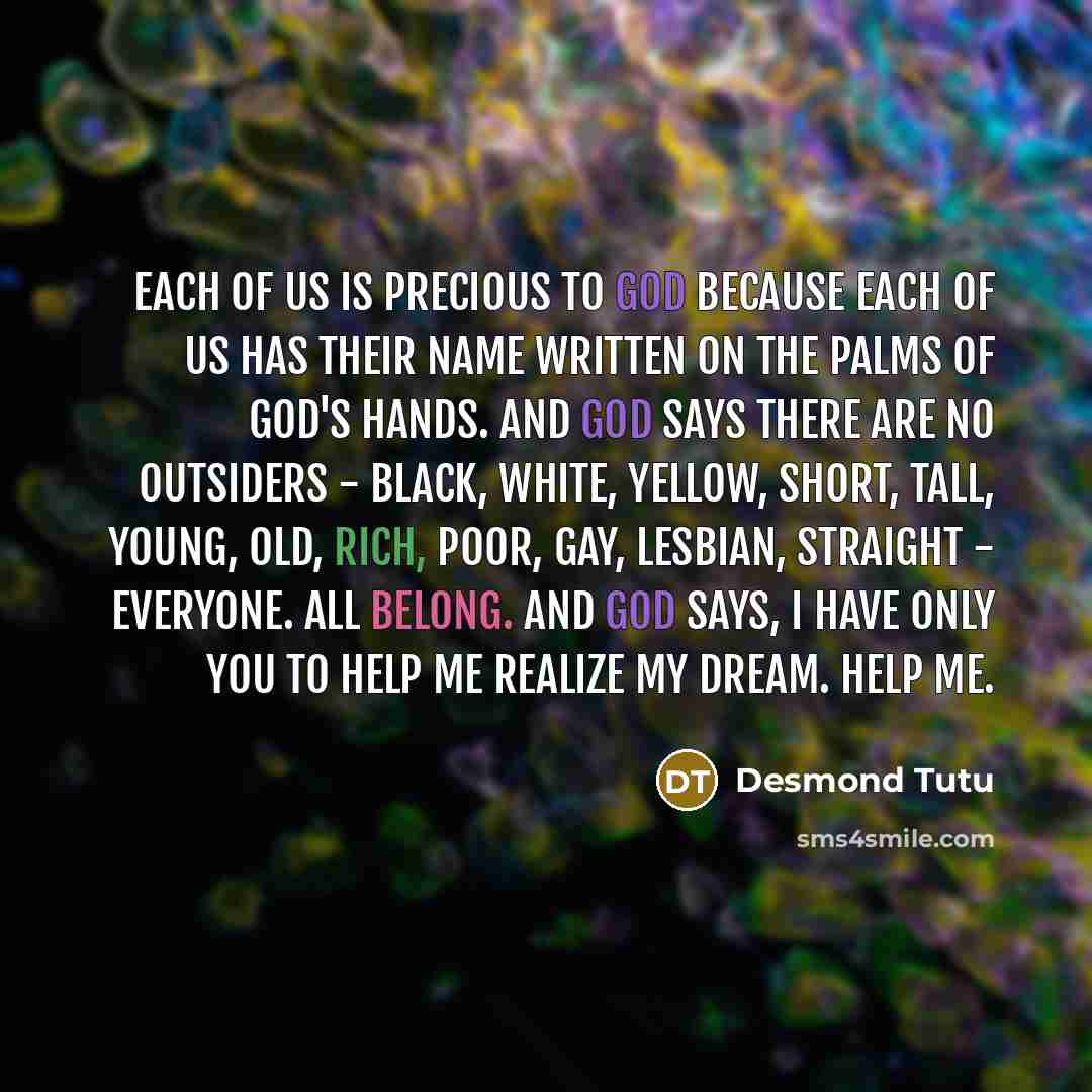 “Each of us is precious to God because each of us has their name written on the palms of God's hands. And God says there are no outsiders - black, white, yellow, short, tall, young, old, rich, poor, gay, lesbian, straight - everyone. All belong. And God says, I have only you to help me realize my…” quote by Desmond Tutu
