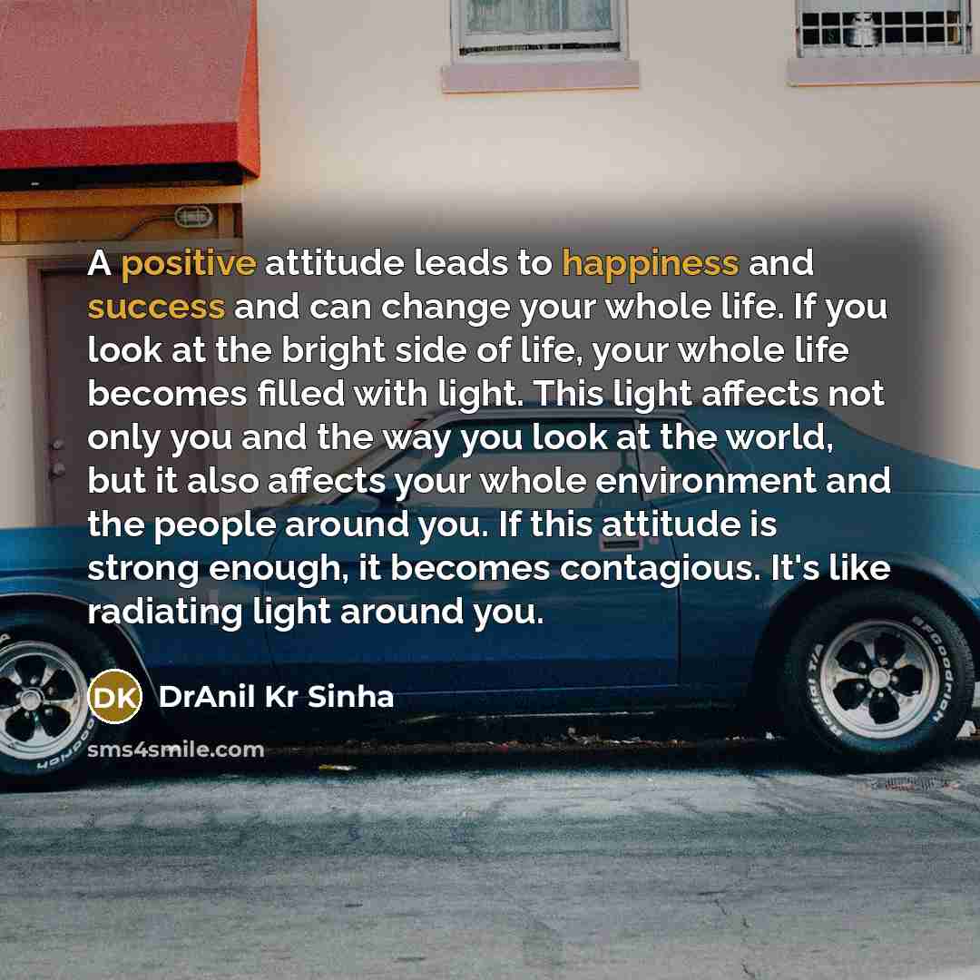 “A positive attitude leads to happiness and success and can change your whole life. If you look at the bright side of life, your whole life becomes filled with light. This light affects not only you and the way you look at the world, but it also affects your whole environment and the people around…” quote by DrAnil Kr Sinha