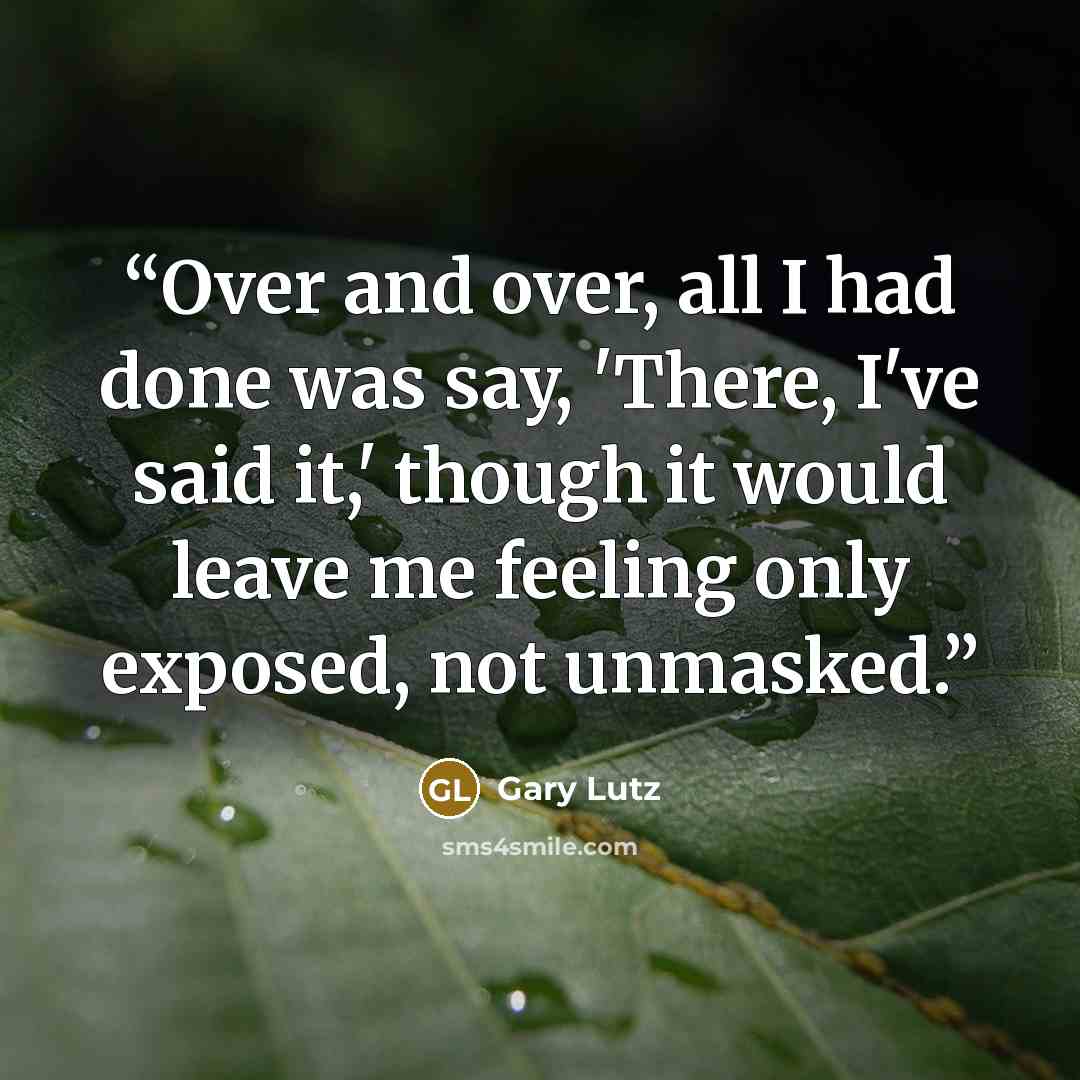 “Over and over, all I had done was say, 'There, I've said it,' though it would leave me feeling only exposed, not unmasked.” quote by Gary Lutz
