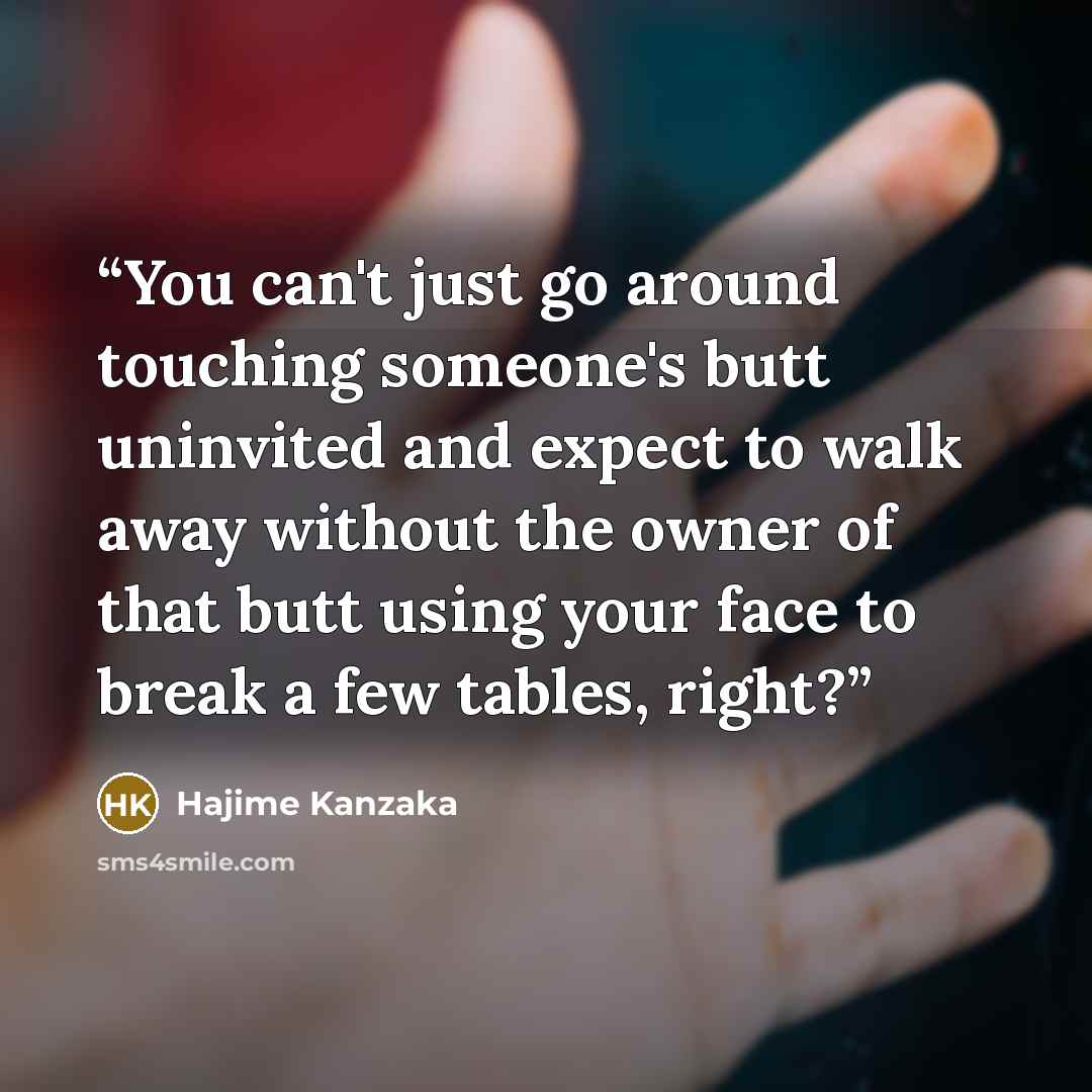“You can't just go around touching someone's butt uninvited and expect to walk away without the owner of that butt using your face to break a few tables, right?” quote by Hajime Kanzaka