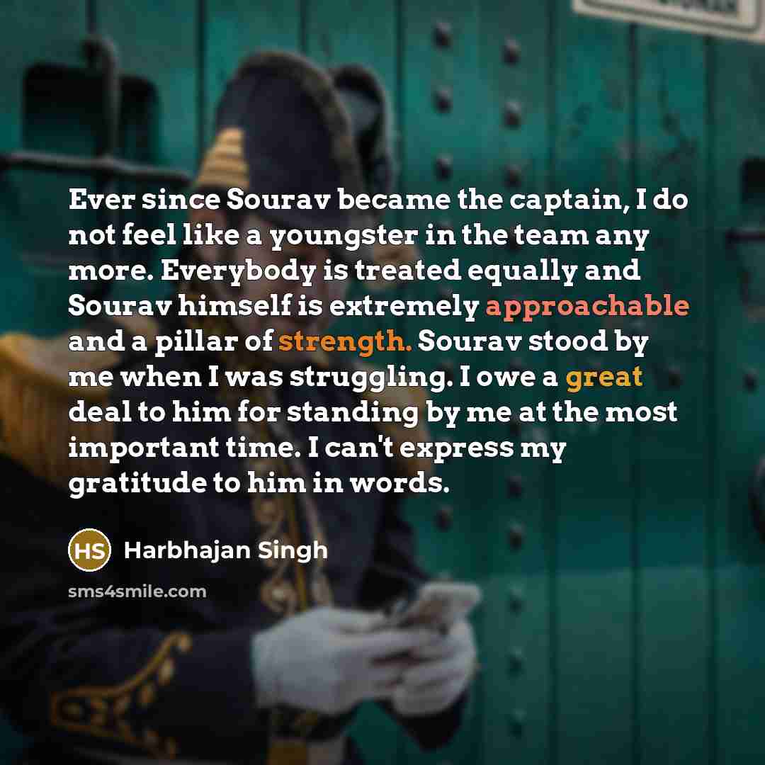 “Ever since Sourav became the captain, I do not feel like a youngster in the team any more. Everybody is treated equally and Sourav himself is extremely approachable and a pillar of strength. Sourav stood by me when I was struggling. I owe a great deal to him for standing by me at the most…” quote by Harbhajan Singh