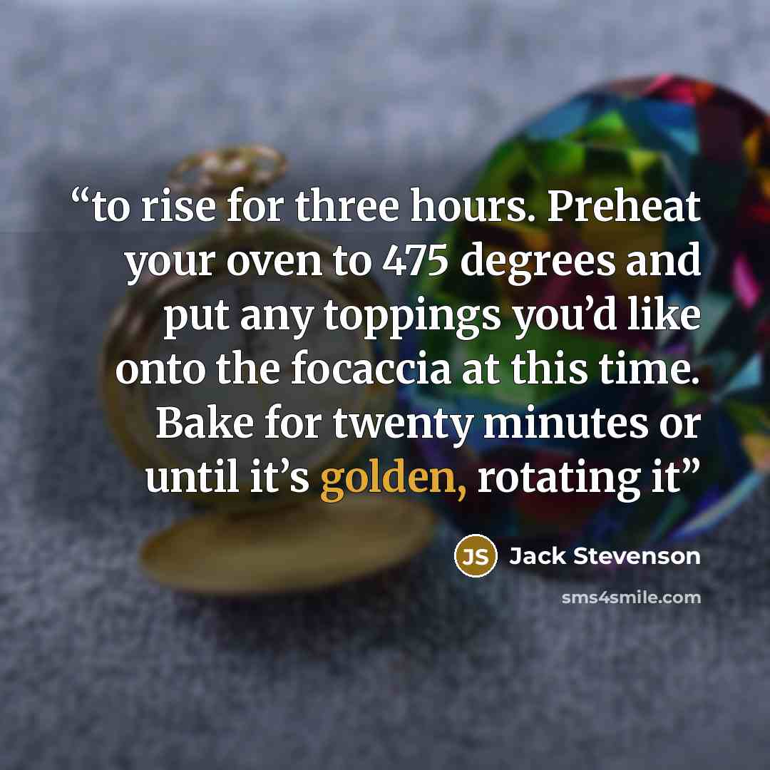 “to rise for three hours. Preheat your oven to 475 degrees and put any toppings you’d like onto the focaccia at this time. Bake for twenty minutes or until it’s golden, rotating it” quote by Jack Stevenson