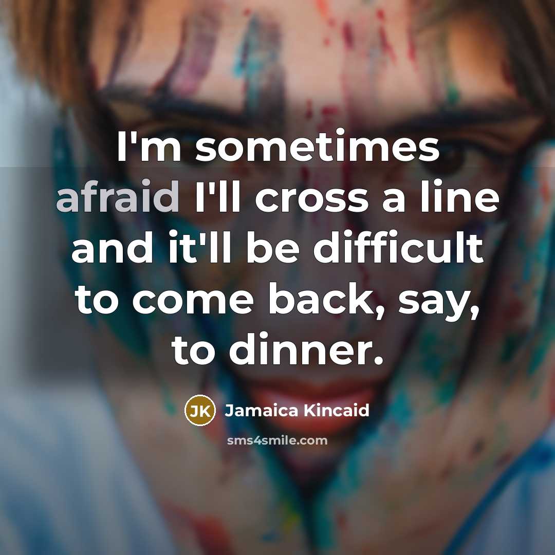 “I'm sometimes afraid I'll cross a line and it'll be difficult to come back, say, to dinner.” quote by Jamaica Kincaid