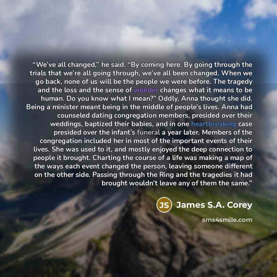 “We’ve all changed,” he said. “By coming here. By going through the trials that we’re all going through, we’ve all been changed. When we go back, none of us will be the people we were before. The tragedy and the loss and the sense of wonder changes what it means to be human. Do you know what I…” quote by James S.A. Corey