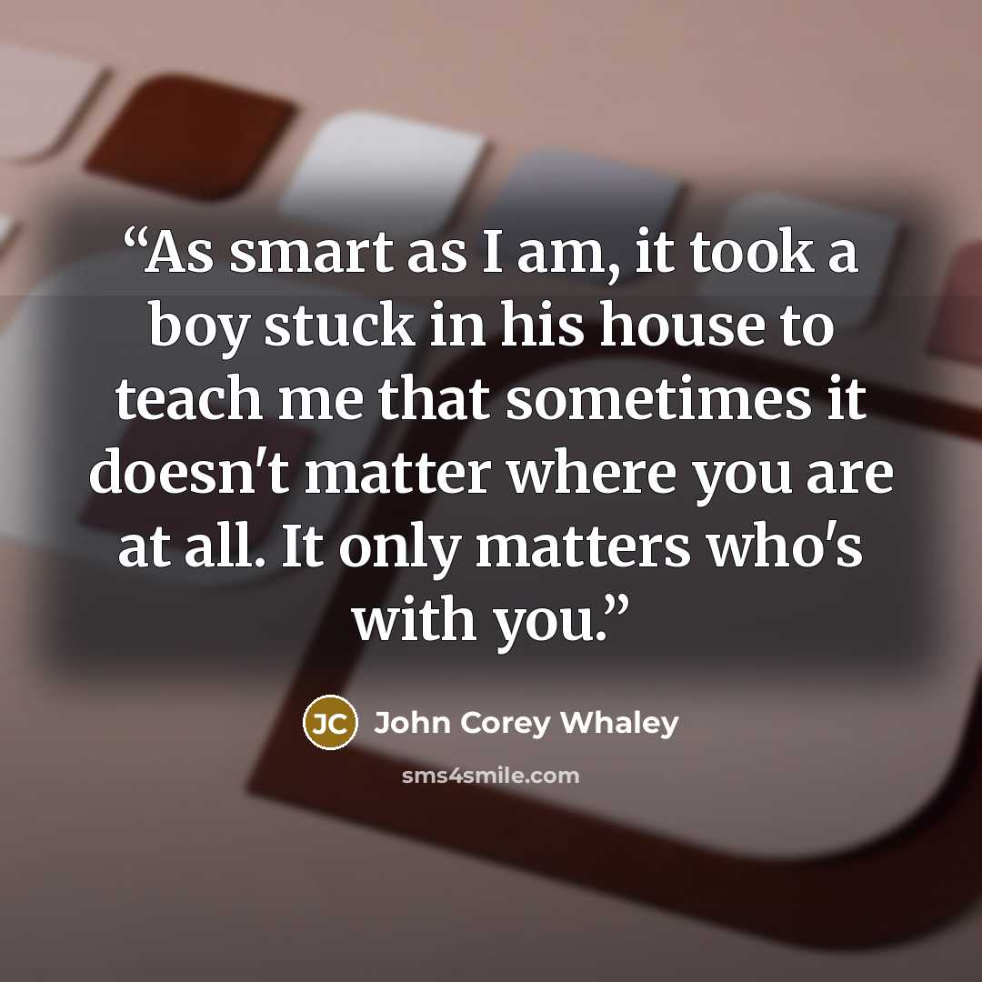“As smart as I am, it took a boy stuck in his house to teach me that sometimes it doesn't matter where you are at all. It only matters who's with you.” quote by John Corey Whaley