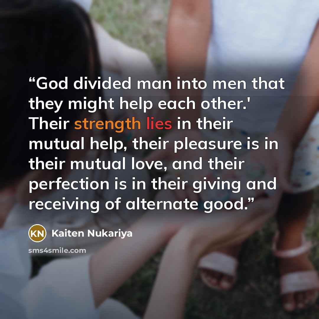 “God divided man into men that they might help each other.' Their strength lies in their mutual help, their pleasure is in their mutual love, and their perfection is in their giving and receiving of alternate good.” quote by Kaiten Nukariya