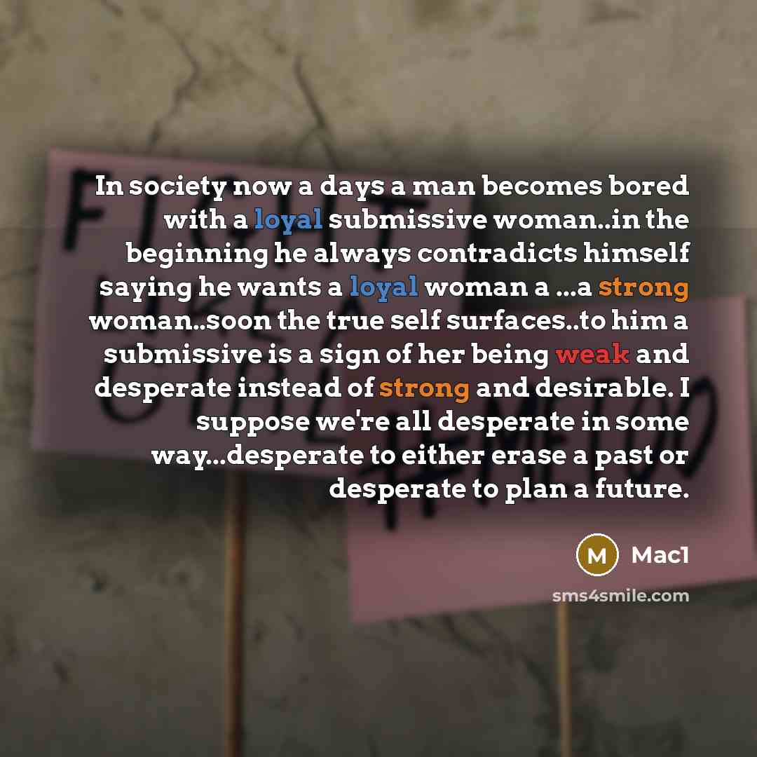 “In society now a days a man becomes bored with a loyal submissive woman..in the beginning he always contradicts himself saying he wants a loyal woman a ...a strong woman..soon the true self surfaces..to him a submissive is a sign of her being weak and desperate instead of strong and desirable. I…” quote by Mac1