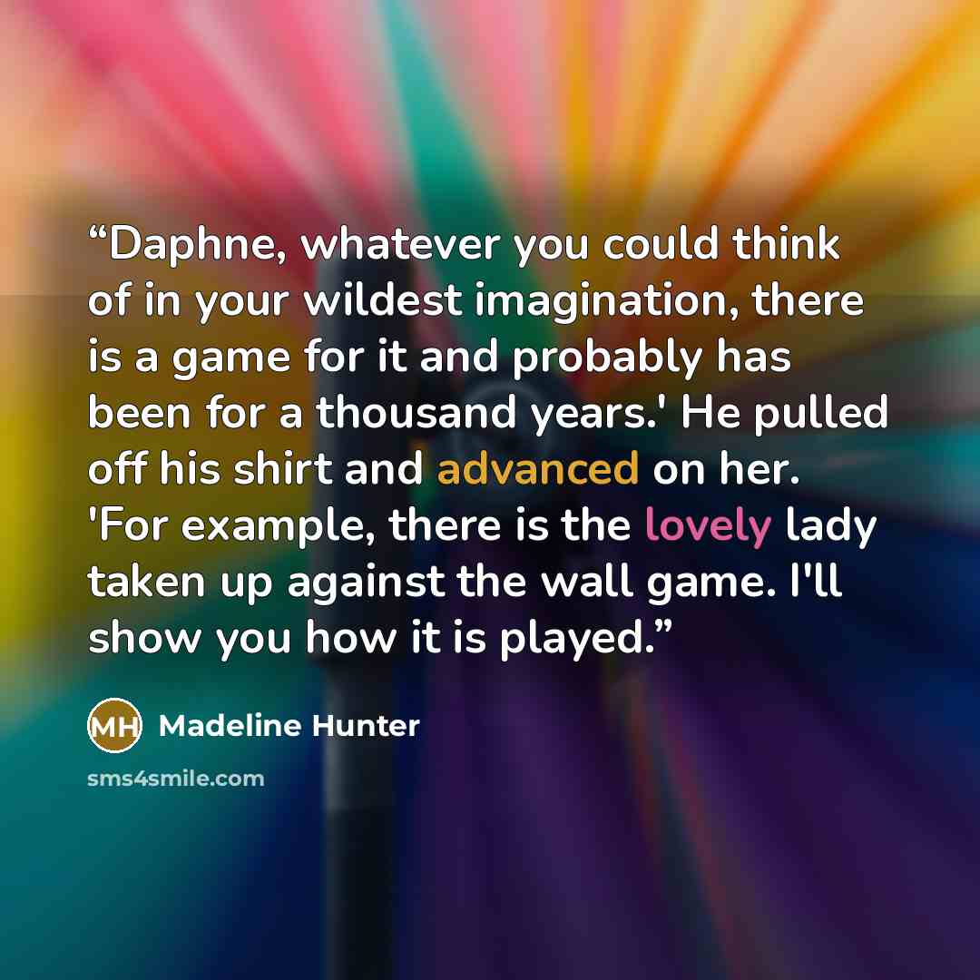 “Daphne, whatever you could think of in your wildest imagination, there is a game for it and probably has been for a thousand years.' He pulled off his shirt and advanced on her. 'For example, there is the lovely lady taken up against the wall game. I'll show you how it is played.” quote by Madeline Hunter