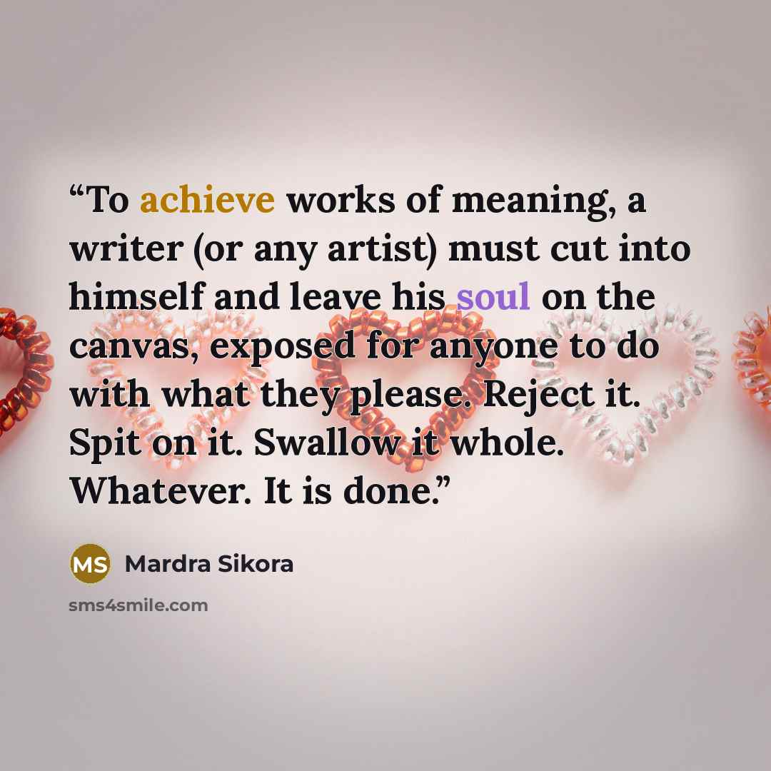“To achieve works of meaning, a writer (or any artist) must cut into himself and leave his soul on the canvas, exposed for anyone to do with what they please. Reject it. Spit on it. Swallow it whole. Whatever. It is done.” quote by Mardra Sikora