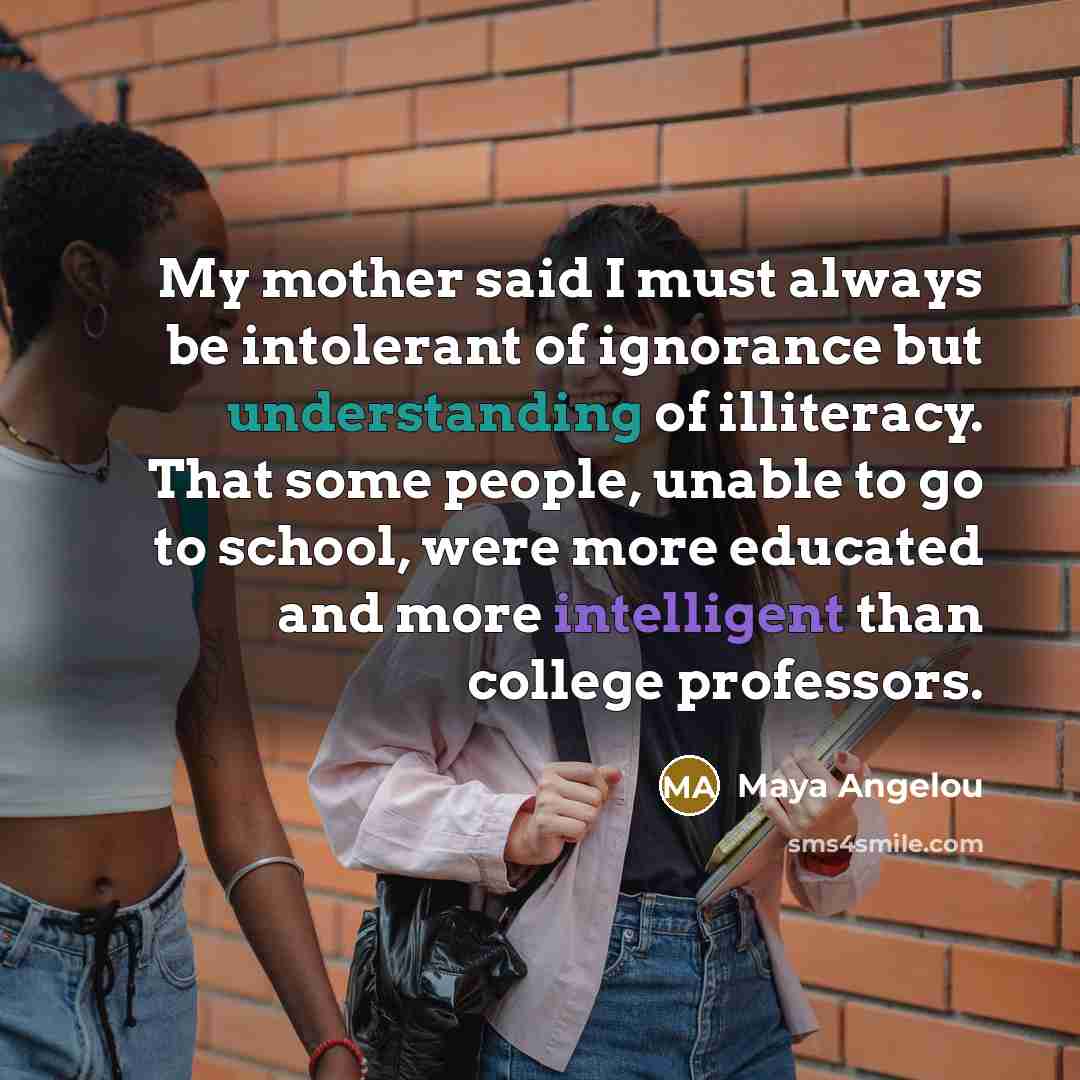 “My mother said I must always be intolerant of ignorance…” quote by Maya Angelou