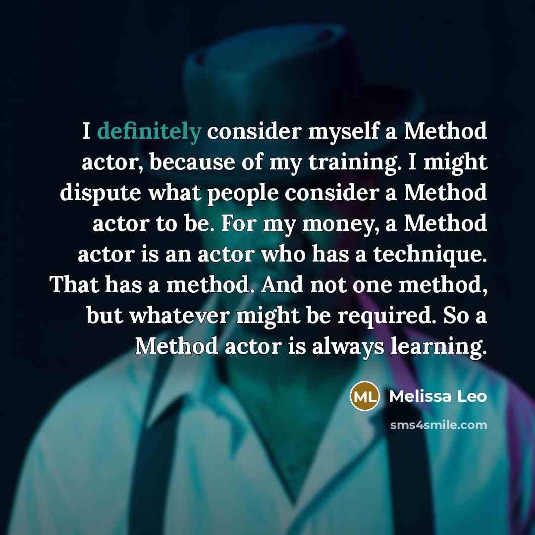 “I definitely consider myself a Method actor, because of my training. I might dispute what people consider a Method actor to be. For my money, a Method actor is an actor who has a technique. That has a method. And not one method, but whatever might be required. So a Method actor is always learning.” quote by Melissa Leo