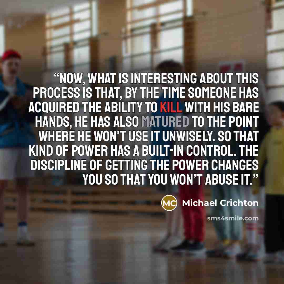“Now, what is interesting about this process is that, by the time someone has acquired the ability to kill with his bare hands, he has also matured to the point where he won’t use it unwisely. So that kind of power has a built-in control. The discipline of getting the power changes you so that you…” quote by Michael Crichton