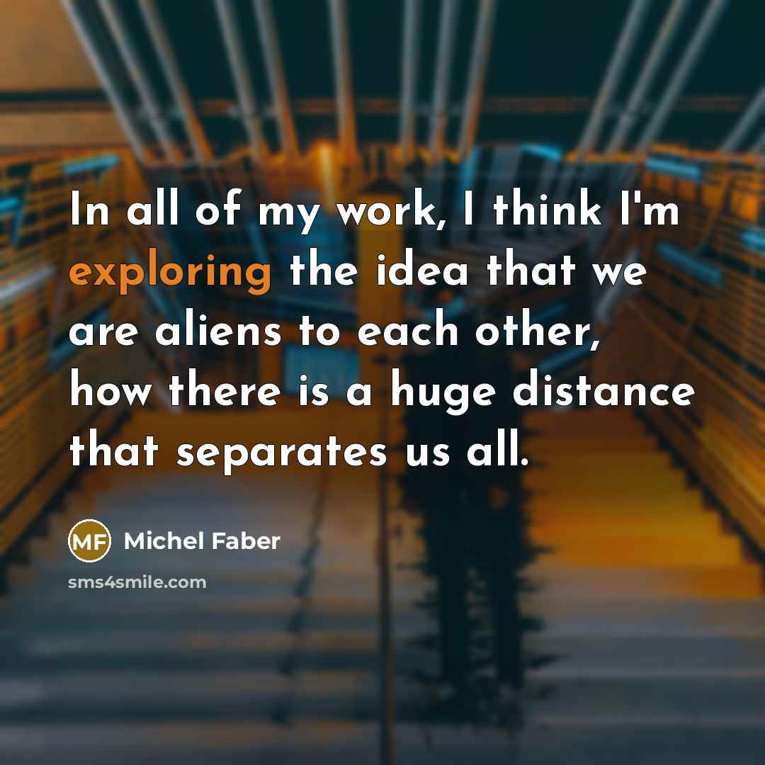 “In all of my work, I think I'm exploring the idea that we are aliens to each other, how there is a huge distance that separates us all.” quote by Michel Faber