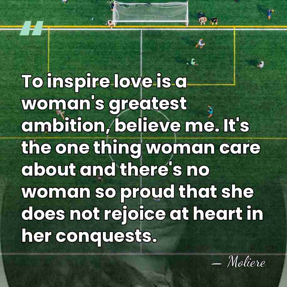 To inspire love is a woman's greatest ambition, believe me. It's the&hellip; - Moliere