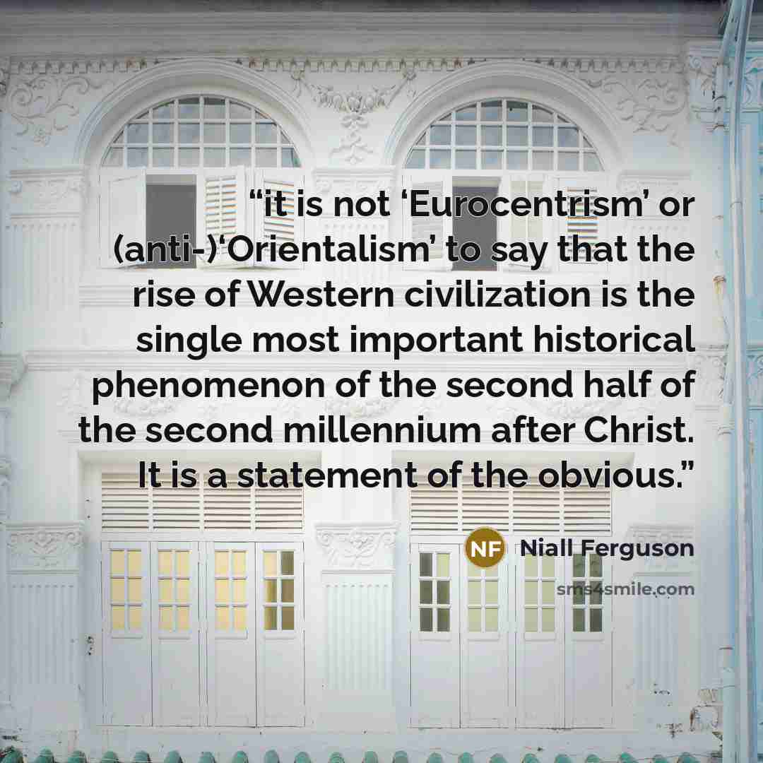 “it is not ‘Eurocentrism’ or (anti-)‘Orientalism’ to say that the rise of Western civilization is the single most important historical phenomenon of the second half of the second millennium after Christ. It is a statement of the obvious.” quote by Niall Ferguson