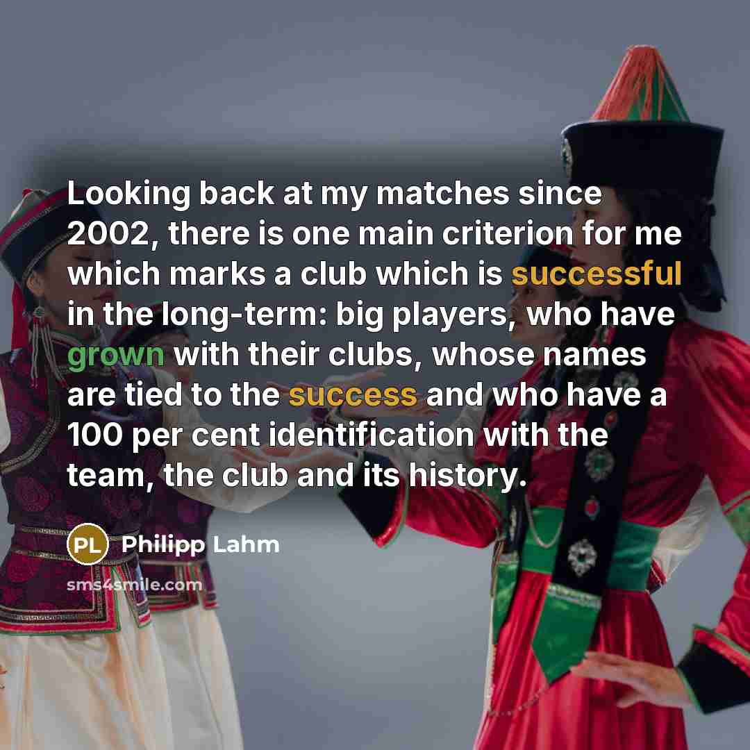 “Looking back at my matches since 2002, there is one main criterion for me which marks a club which is successful in the long-term: big players, who have grown with their clubs, whose names are tied to the success and who have a 100 per cent identification with the team, the club and its history.” quote by Philipp Lahm