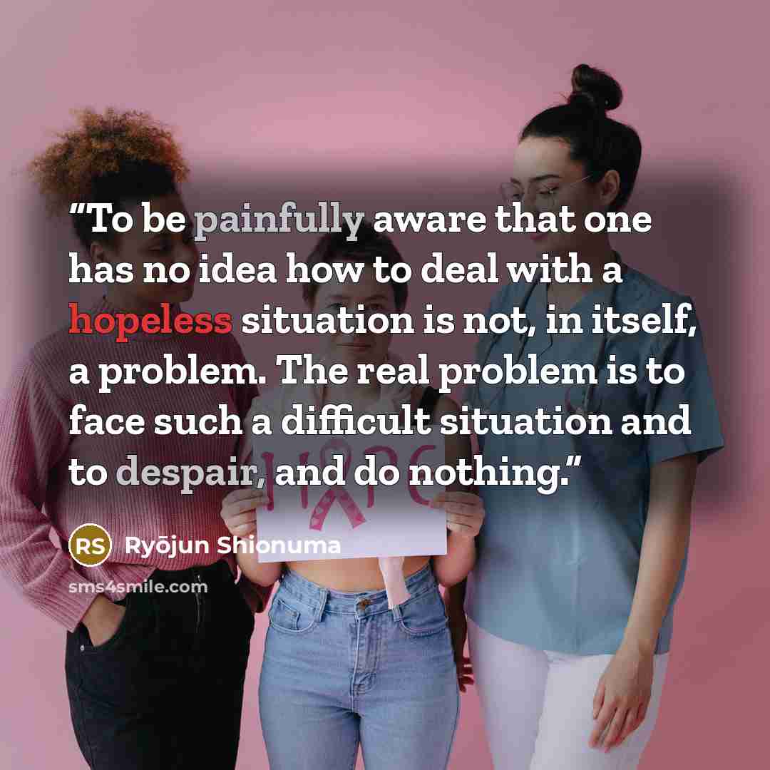 “To be painfully aware that one has no idea how to deal with a hopeless situation is not, in itself, a problem. The real problem is to face such a difficult situation and to despair, and do nothing.” quote by Ryōjun Shionuma