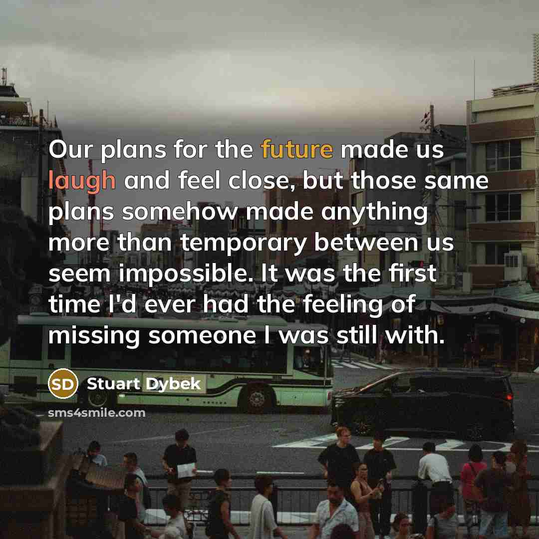 “Our plans for the future made us laugh and feel close, but those same plans somehow made anything more than temporary between us seem impossible. It was the first time I'd ever had the feeling of missing someone I was still with.” quote by Stuart Dybek