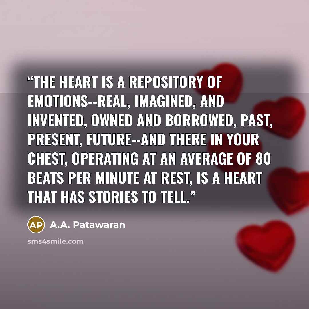 “The heart is a repository of emotions--real, imagined, and invented, owned and borrowed, past, present, future--and there in your chest, operating at an average of 80 beats per minute at rest, is a heart that has stories to tell.” quote by A.A. Patawaran