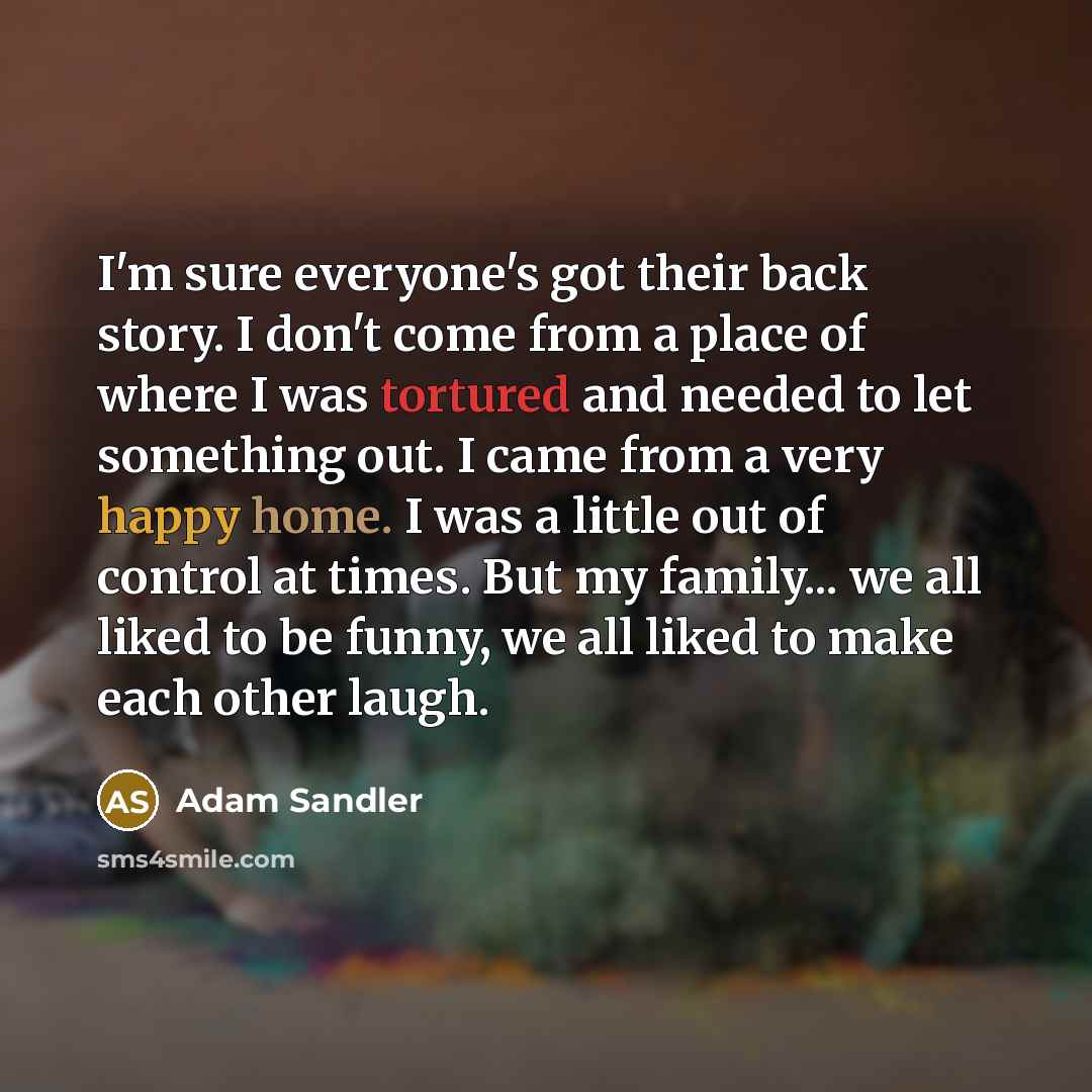“I'm sure everyone's got their back story. I don't come from a place of where I was tortured and needed to let something out. I came from a very happy home. I was a little out of control at times. But my family... we all liked to be funny, we all liked to make each other laugh.” quote by Adam Sandler