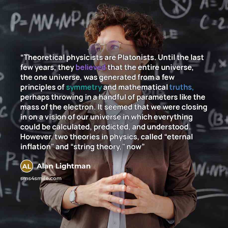 “Theoretical physicists are Platonists. Until the last few years, they believed that the entire universe, the one universe, was generated from a few principles of symmetry and mathematical truths, perhaps throwing in a handful of parameters like the mass of the electron. It seemed that we were…” quote by Alan Lightman