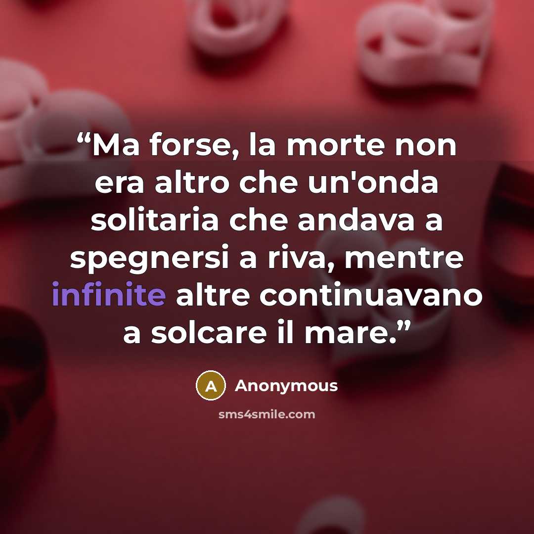 “Ma forse, la morte non era altro che un'onda solitaria che andava a spegnersi a riva, mentre infinite altre continuavano a solcare il mare.” quote by Anonymous