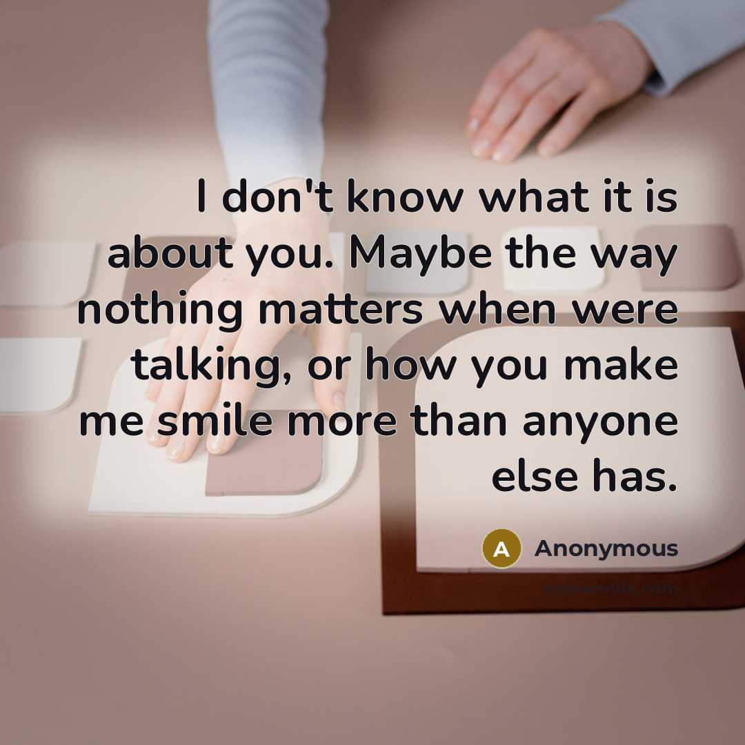 “I don't know what it is about you. Maybe the way nothing matters when were talking, or how you make me smile more than anyone else has.” quote by Anonymous