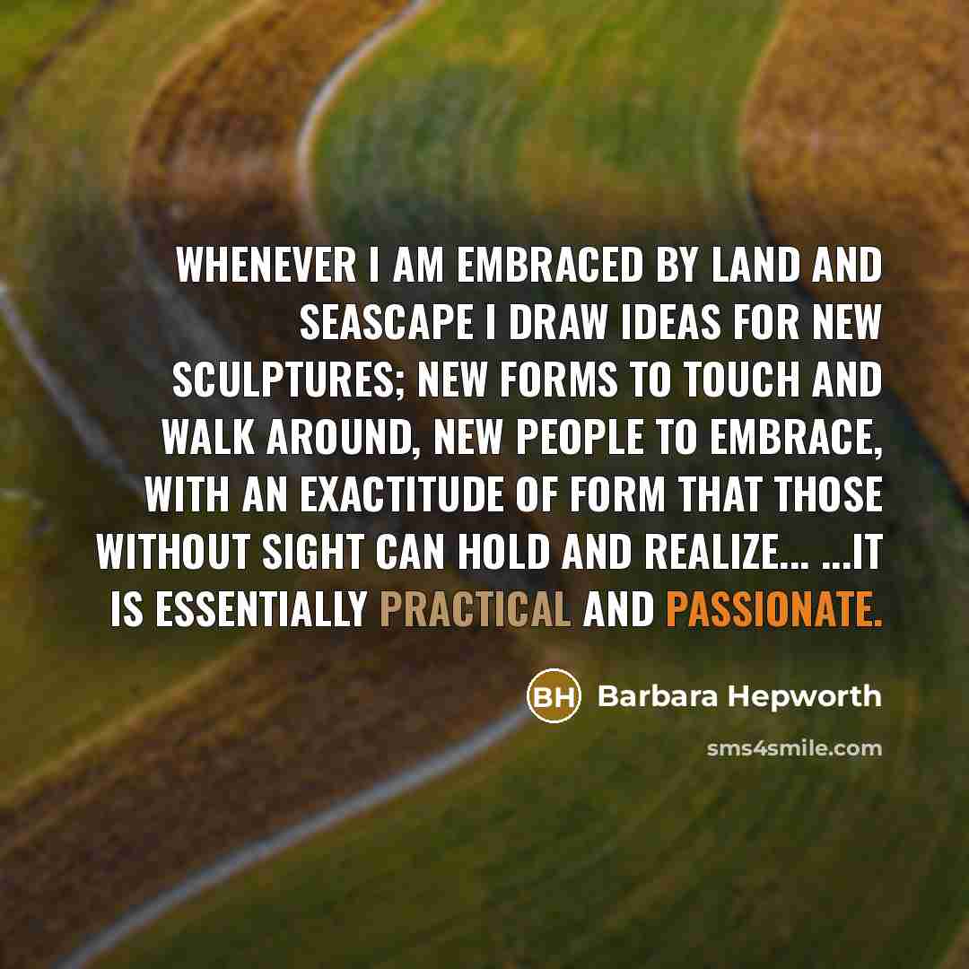 “Whenever I am embraced by land and seascape I draw ideas for new sculptures; new forms to touch and walk around, new people to embrace, with an exactitude of form that those without sight can hold and realize... ...It is essentially practical and passionate.” quote by Barbara Hepworth
