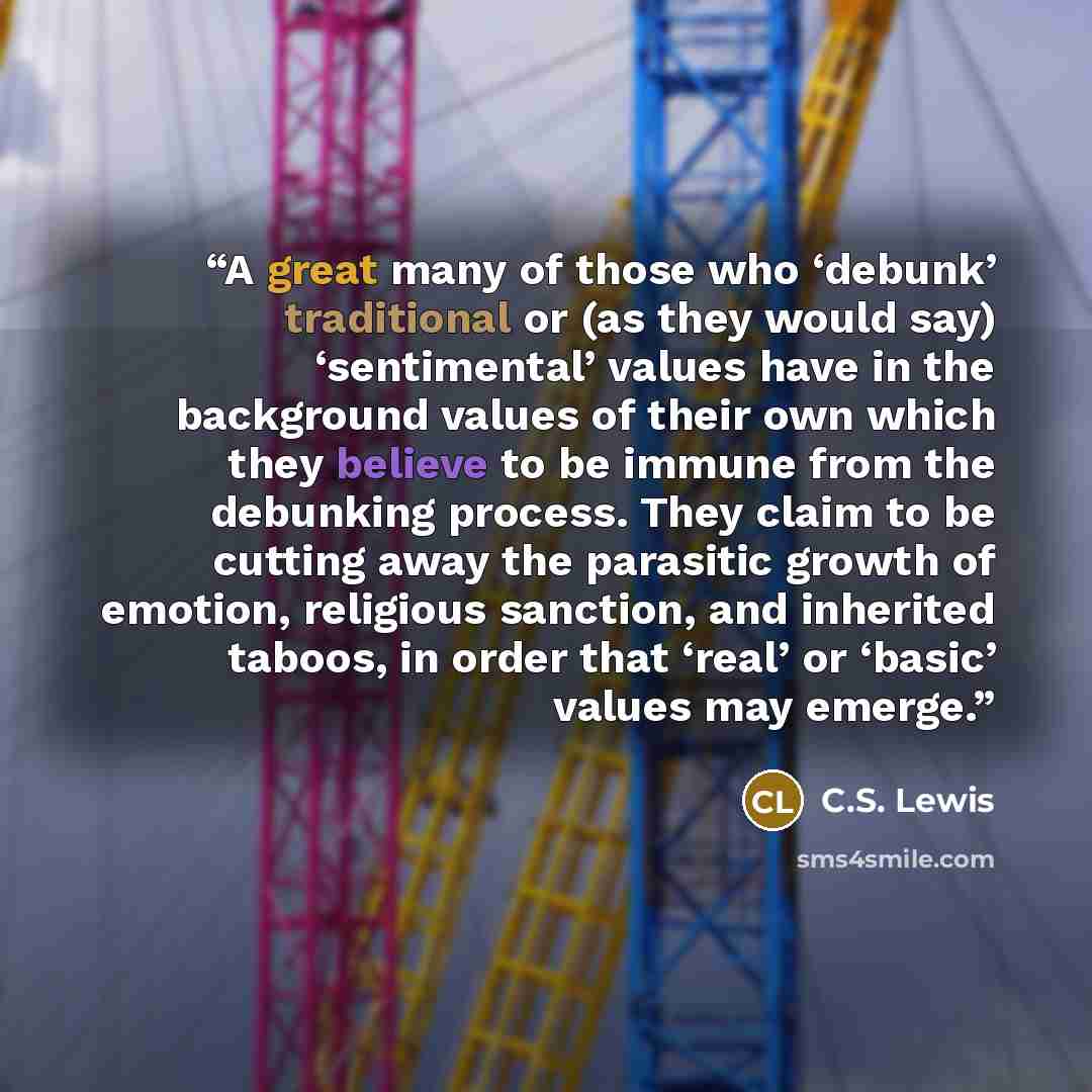 “A great many of those who ‘debunk’ traditional or (as they would say) ‘sentimental’ values have in the background values of their own which they believe to be immune from the debunking process. They claim to be cutting away the parasitic growth of emotion, religious sanction, and inherited taboos…” quote by C.S. Lewis