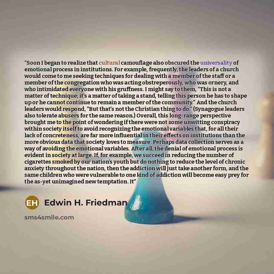 “Soon I began to realize that cultural camouflage also obscured the universality of emotional process in institutions. For example, frequently, the leaders of a church would come to me seeking techniques for dealing with a member of the staff or a member of the congregation who was acting…” quote by Edwin H. Friedman