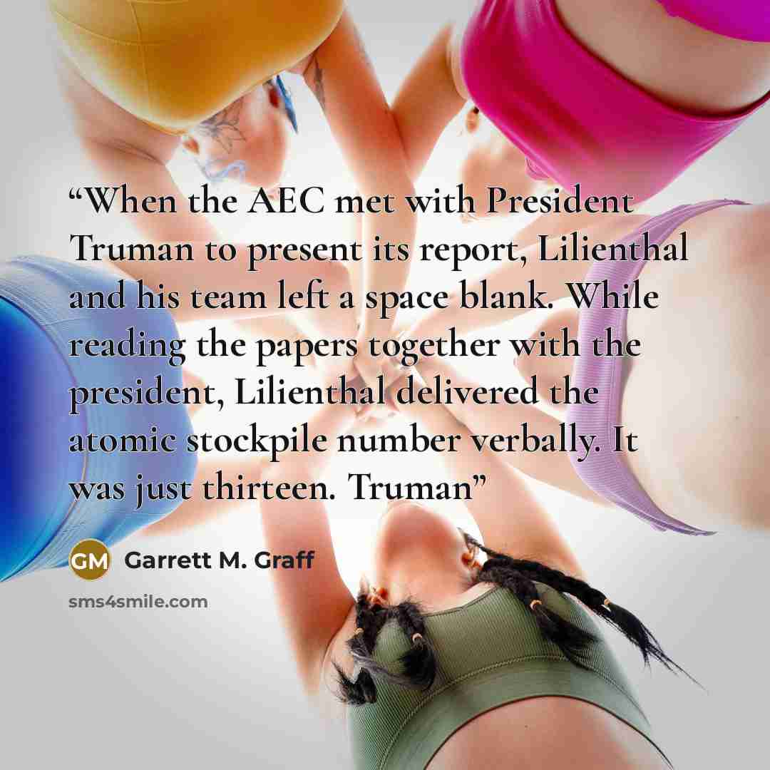 “When the AEC met with President Truman to present its report, Lilienthal and his team left a space blank. While reading the papers together with the president, Lilienthal delivered the atomic stockpile number verbally. It was just thirteen. Truman” quote by Garrett M. Graff