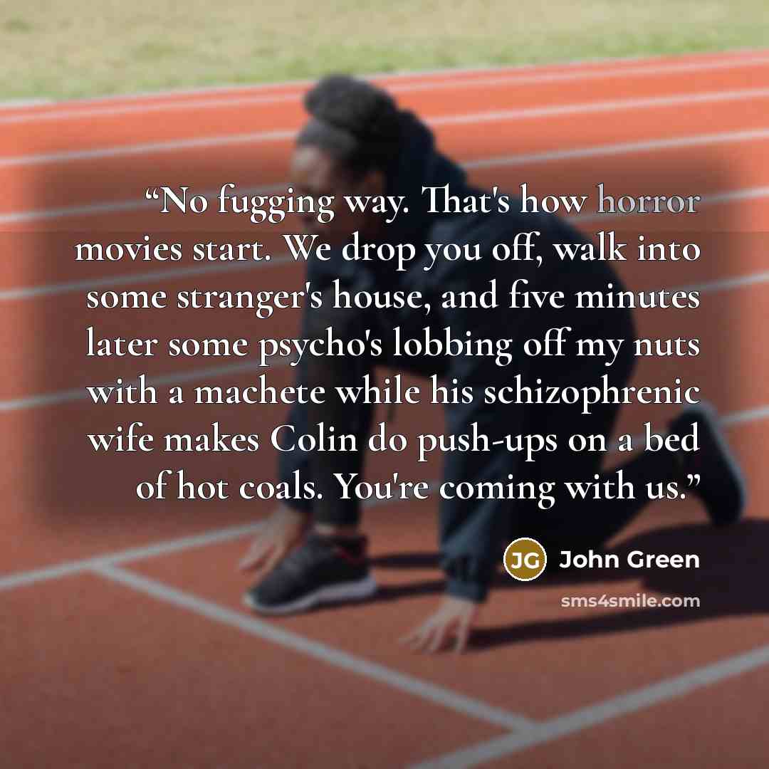 “No fugging way. That's how horror movies start. We drop you off, walk into some stranger's house, and five minutes later some psycho's lobbing off my nuts with a machete while his schizophrenic wife makes Colin do push-ups on a bed of hot coals. You're coming with us.” quote by John Green