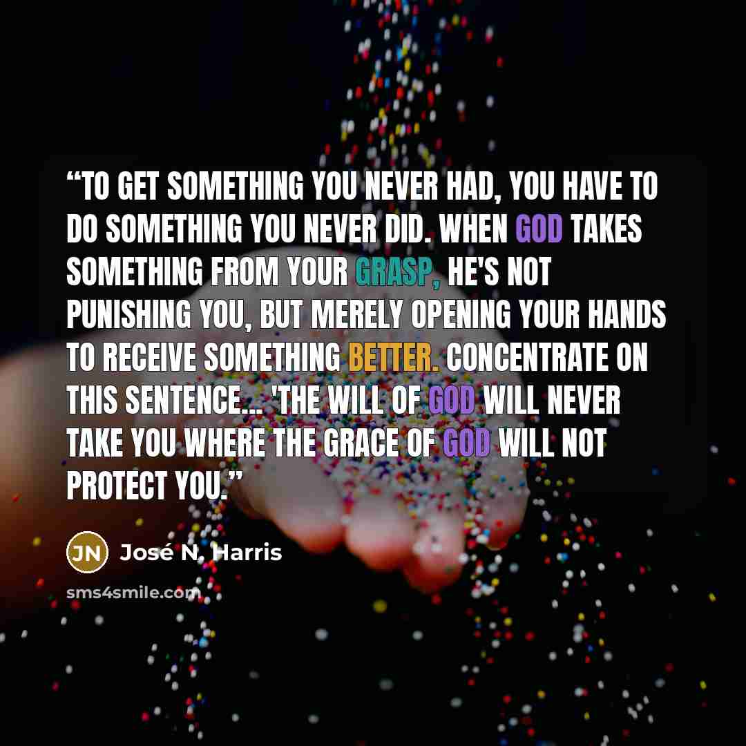 “To get something you never had, you have to do something you never did. When God takes something from your grasp, He's not punishing you, but merely opening your hands to receive something better. Concentrate on this sentence... 'The will of God will never take you where the Grace of God will not…” quote by José N. Harris
