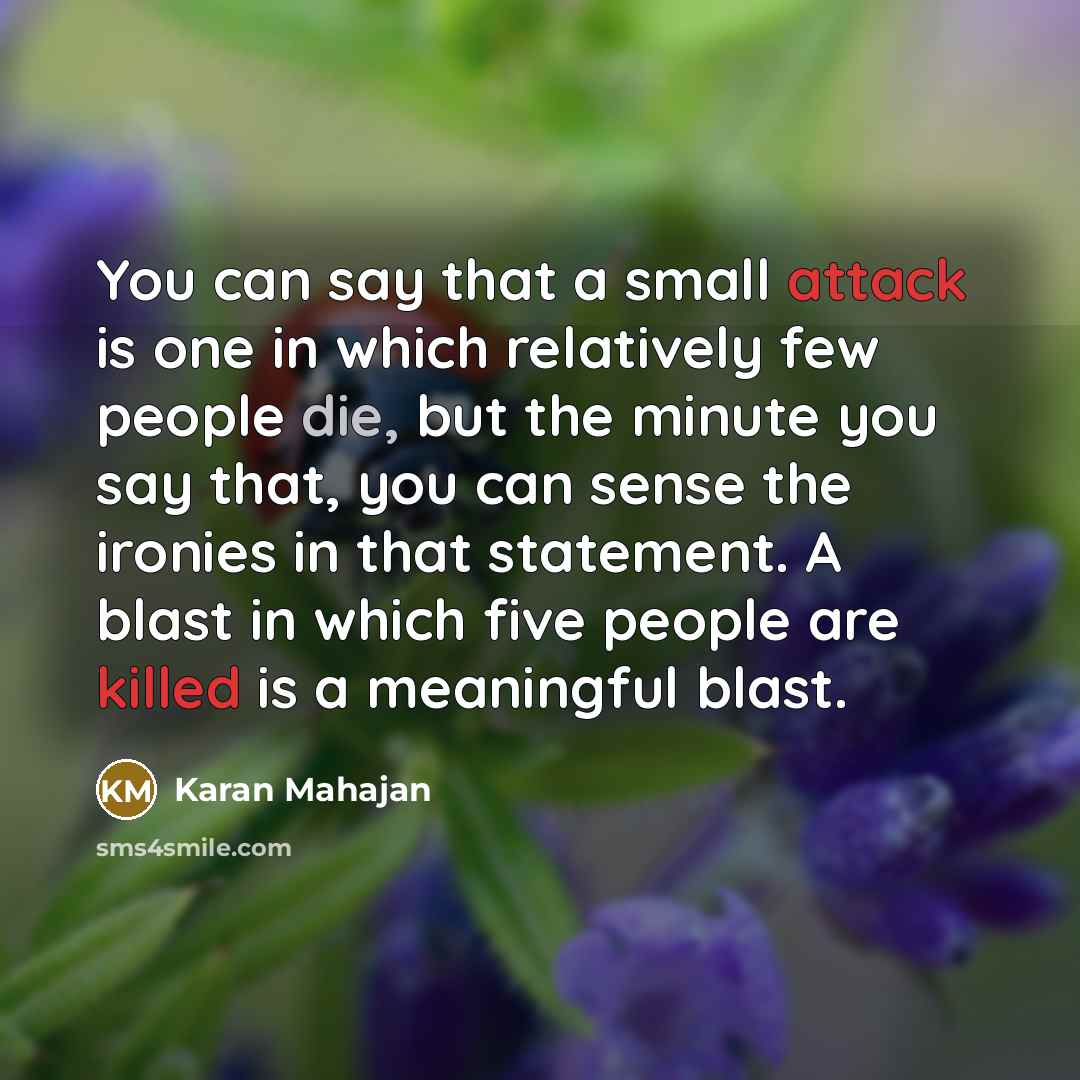 “You can say that a small attack is one in which relatively few people die, but the minute you say that, you can sense the ironies in that statement. A blast in which five people are killed is a meaningful blast.” quote by Karan Mahajan