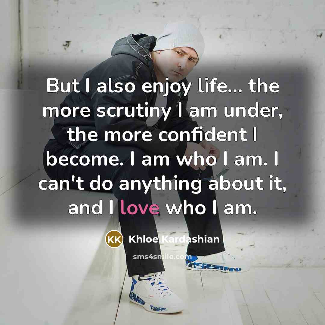“But I also enjoy life... the more scrutiny I am under, the more confident I become. I am who I am. I can't do anything about it, and I love who I am.” quote by Khloe Kardashian