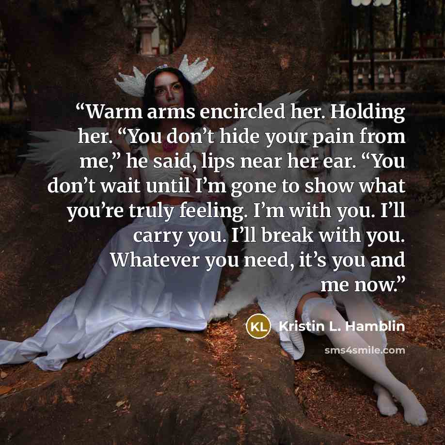 “Warm arms encircled her. Holding her. “You don’t hide your pain from me,” he said, lips near her ear. “You don’t wait until I’m gone to show what you’re truly feeling. I’m with you. I’ll carry you. I’ll break with you. Whatever you need, it’s you and me now.” quote by Kristin L. Hamblin