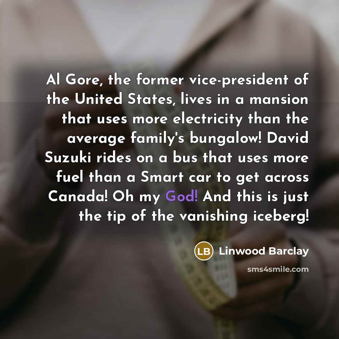 “Al Gore, the former vice-president of the United States, lives in a mansion that uses more electricity than the average family's bungalow! David Suzuki rides on a bus that uses more fuel than a Smart car to get across Canada! Oh my God! And this is just the tip of the vanishing iceberg!” quote by Linwood Barclay