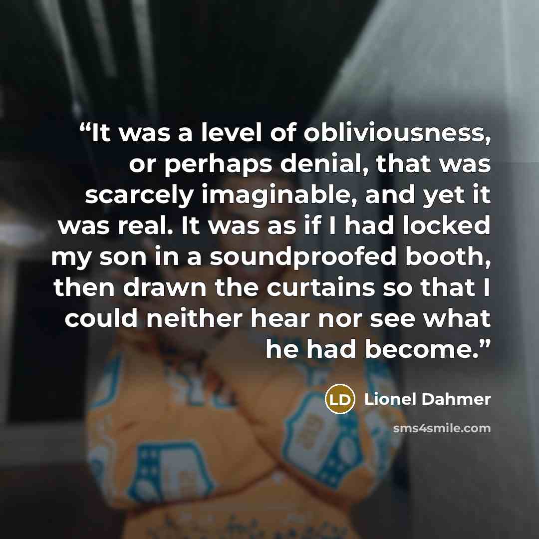 “It was a level of obliviousness, or perhaps denial, that was scarcely imaginable, and yet it was real. It was as if I had locked my son in a soundproofed booth, then drawn the curtains so that I could neither hear nor see what he had become.” quote by Lionel Dahmer